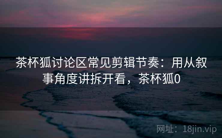 茶杯狐讨论区常见剪辑节奏：用从叙事角度讲拆开看，茶杯狐0