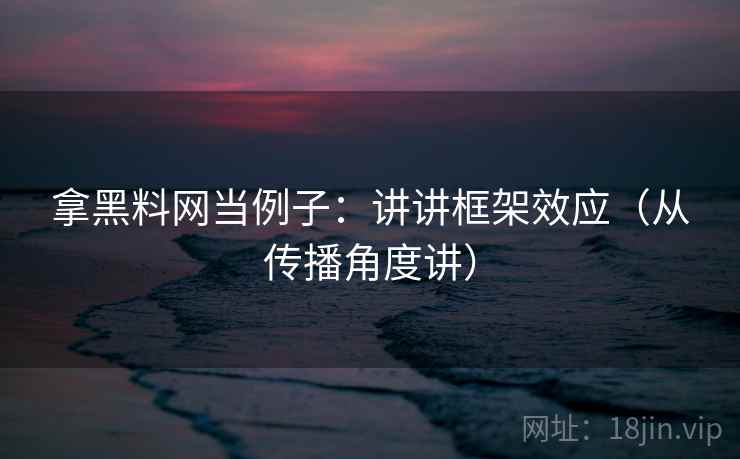 拿黑料网当例子：讲讲框架效应（从传播角度讲）