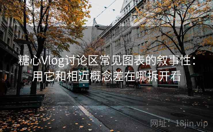 糖心Vlog讨论区常见图表的叙事性：用它和相近概念差在哪拆开看
