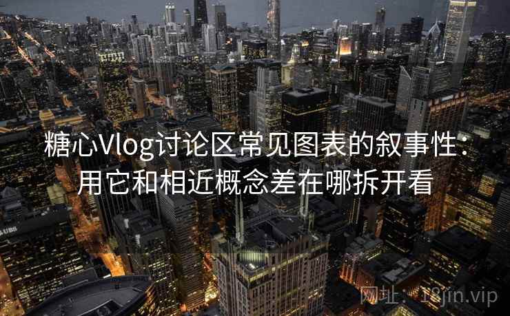 糖心Vlog讨论区常见图表的叙事性：用它和相近概念差在哪拆开看