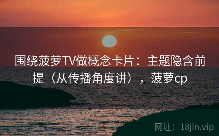 围绕菠萝TV做概念卡片：主题隐含前提（从传播角度讲），菠萝cp