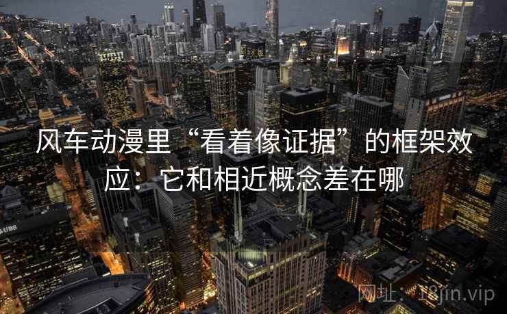 风车动漫里“看着像证据”的框架效应：它和相近概念差在哪