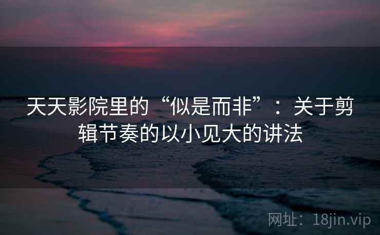 天天影院里的“似是而非”：关于剪辑节奏的以小见大的讲法