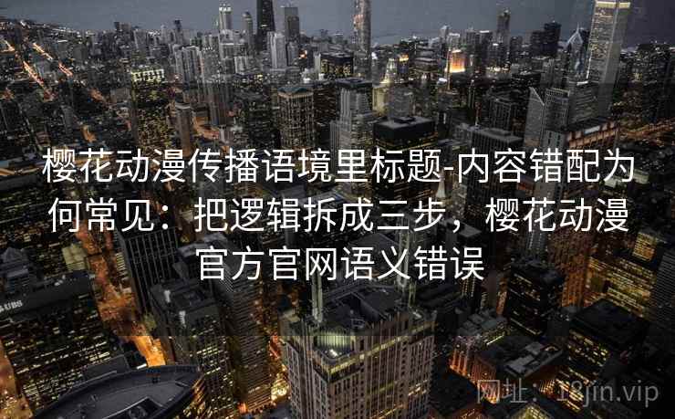 樱花动漫传播语境里标题-内容错配为何常见：把逻辑拆成三步，樱花动漫官方官网语义错误
